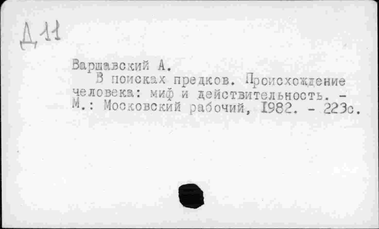 ﻿
Варшавский А.
В поисках предков. Происхождение человека: миф и действительность. -М.: Московский рабочий, 1982. - 223